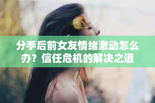 分手后前女友情绪激动怎么办?信任危机的解决之道 分手后前女友情绪激动怎么办?信任危机的解决之道