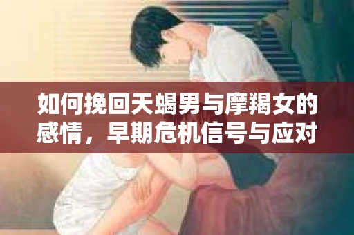 如何挽回天蝎男与摩羯女的感情,早期危机信号与应对策略 如何挽回天蝎男与摩羯女的感情,早期危机信号与应对策略
