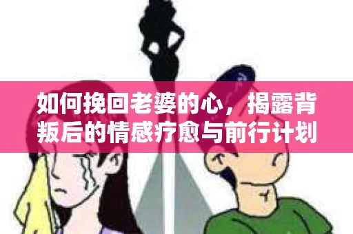 如何挽回老婆的心，揭露背叛后的情感疗愈与前行计划