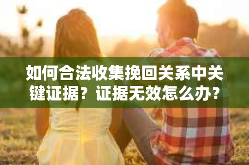 如何合法收集挽回关系中关键证据?证据无效怎么办? 如何合法收集挽回关系中关键证据?证据无效怎么办?