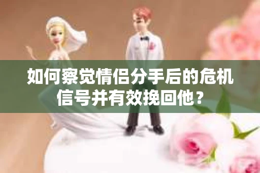 如何察觉情侣分手后的危机信号并有效挽回他？