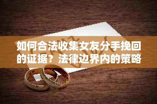 如何合法收集女友分手挽回的证据？法律边界内的策略与技巧