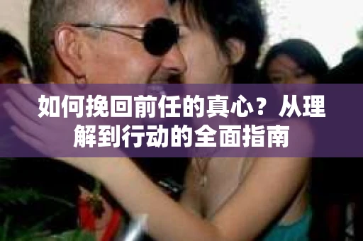 如何挽回前任的真心？从理解到行动的全面指南