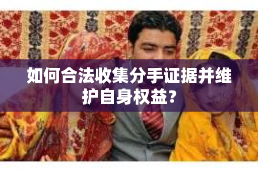 如何合法收集分手证据并维护自身权益? 如何合法收集分手证据并维护自身权益?