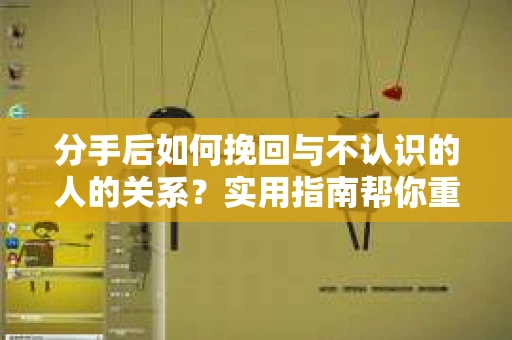 分手后如何挽回与不认识的人的关系？实用指南帮你重拾失去的联结