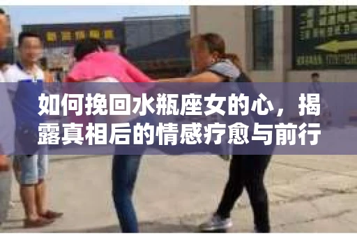 如何挽回水瓶座女的心，揭露真相后的情感疗愈与前行计划