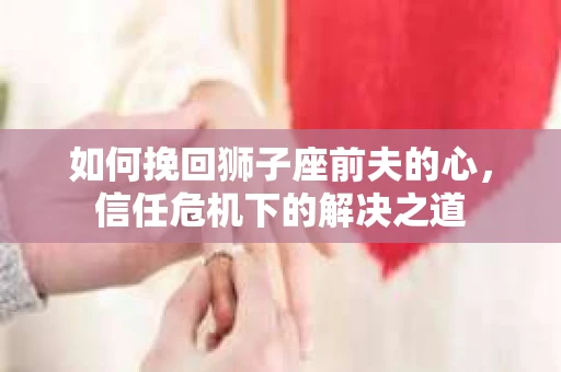 如何挽回狮子座前夫的心，信任危机下的解决之道