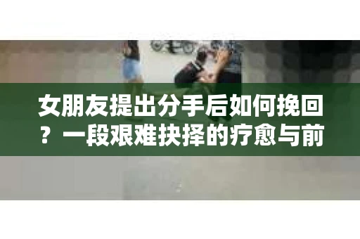 女朋友提出分手后如何挽回？一段艰难抉择的疗愈与前行之路