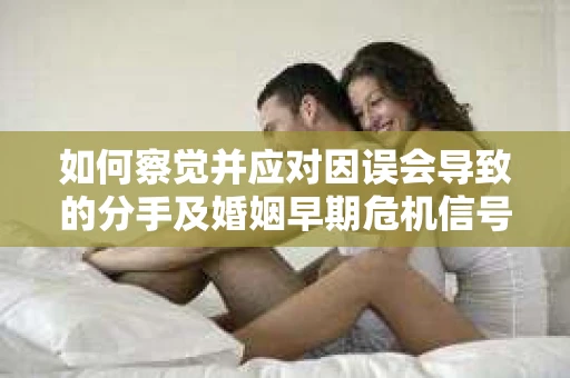 如何察觉并应对因误会导致的分手及婚姻早期危机信号？