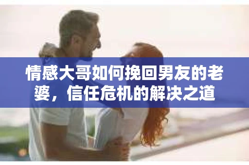 情感大哥如何挽回男友的老婆,信任危机的解决之道 情感大哥如何挽回男友的老婆,信任危机的解决之道