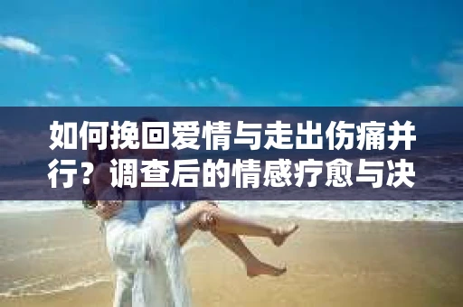 如何挽回爱情与走出伤痛并行？调查后的情感疗愈与决策指南