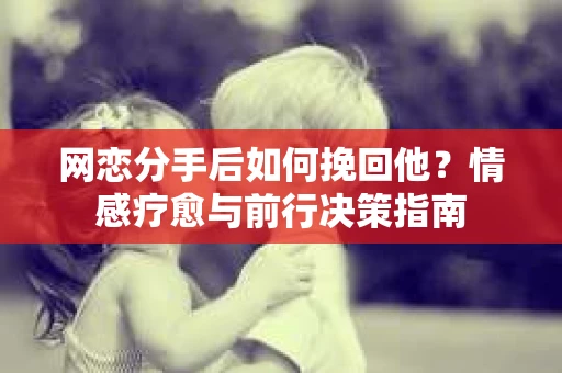 网恋分手后如何挽回他？情感疗愈与前行决策指南