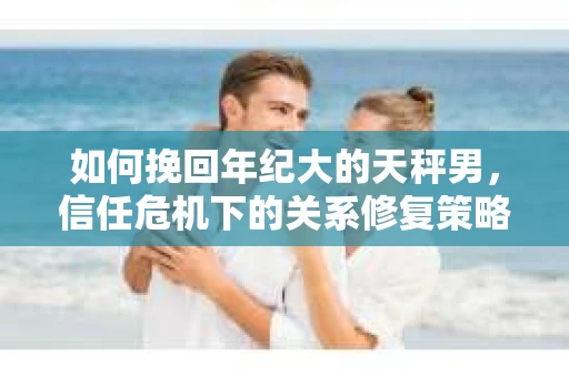 如何挽回年纪大的天秤男，信任危机下的关系修复策略
