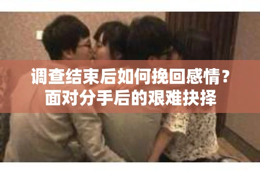 调查结束后如何挽回感情？面对分手后的艰难抉择