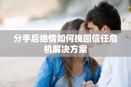 分手后绝情如何挽回信任危机解决方案