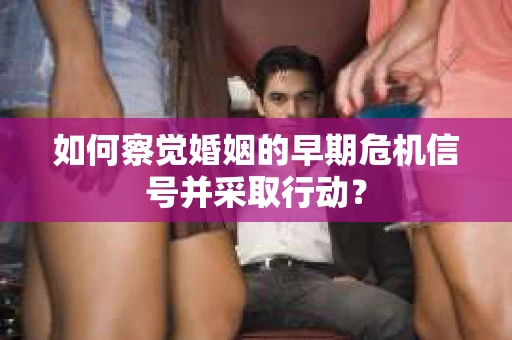 如何察觉婚姻的早期危机信号并采取行动？