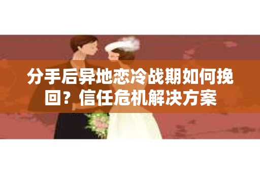分手后异地恋冷战期如何挽回？信任危机解决方案