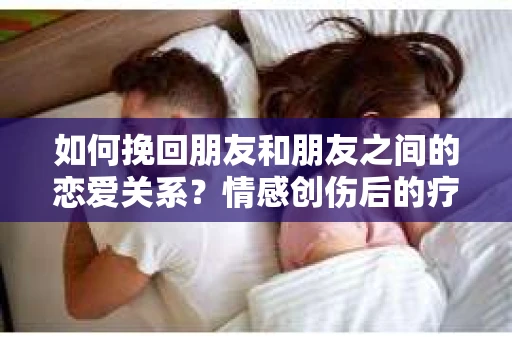 如何挽回朋友和朋友之间的恋爱关系？情感创伤后的疗愈与决策之路