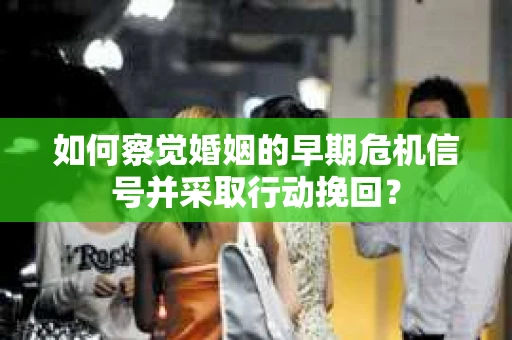 如何察觉婚姻的早期危机信号并采取行动挽回？