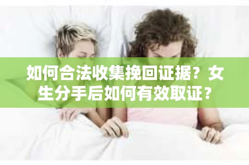 如何合法收集挽回证据？女生分手后如何有效取证？