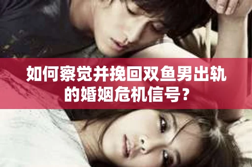 如何察觉并挽回双鱼男出轨的婚姻危机信号？