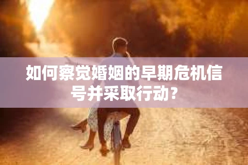 如何察觉婚姻的早期危机信号并采取行动？