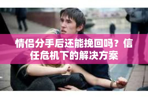 情侣分手后还能挽回吗？信任危机下的解决方案