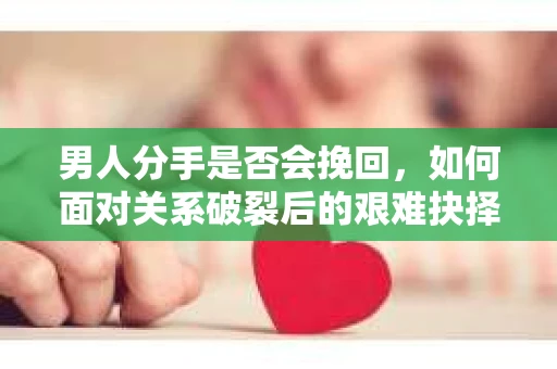 男人分手是否会挽回，如何面对关系破裂后的艰难抉择？