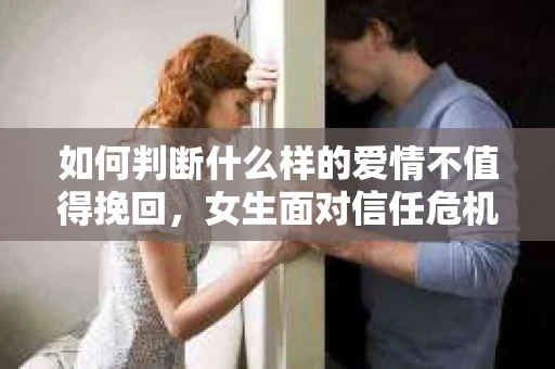 如何判断什么样的爱情不值得挽回，女生面对信任危机怎么办？
