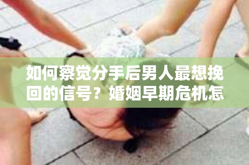 如何察觉分手后男人最想挽回的信号？婚姻早期危机怎么办？