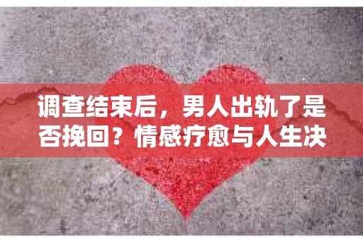 调查结束后，男人出轨了是否挽回？情感疗愈与人生决策的干货指南