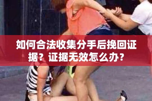 如何合法收集分手后挽回证据？证据无效怎么办？