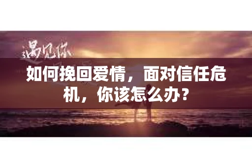 如何挽回爱情，面对信任危机，你该怎么办？