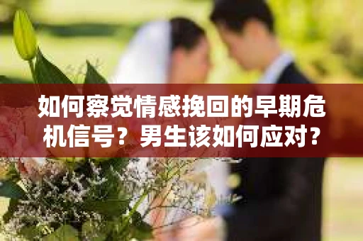 如何察觉情感挽回的早期危机信号？男生该如何应对？