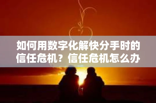 如何用数字化解快分手时的信任危机？信任危机怎么办？