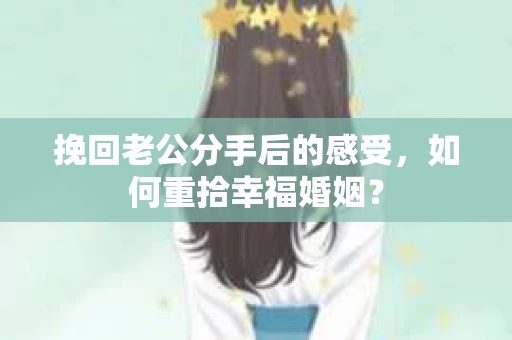 挽回老公分手后的感受，如何重拾幸福婚姻？
