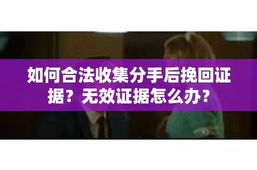 如何合法收集分手后挽回证据？无效证据怎么办？