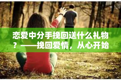 恋爱中分手挽回送什么礼物？——挽回爱情，从心开始