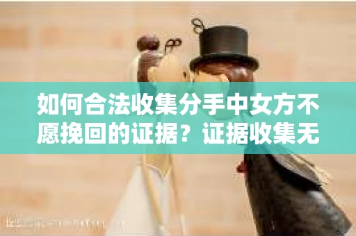 如何合法收集分手中女方不愿挽回的证据？证据收集无效怎么办？