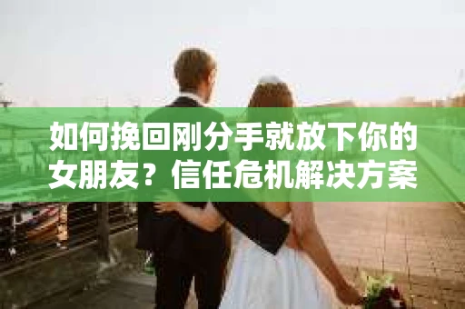 如何挽回刚分手就放下你的女朋友？信任危机解决方案