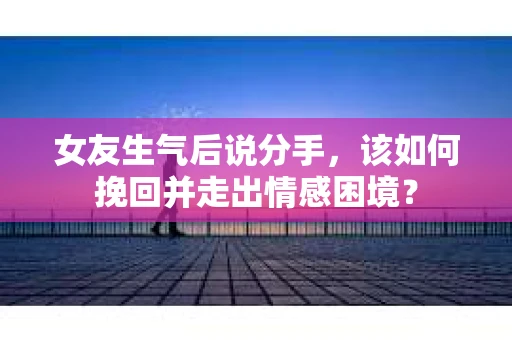 女友生气后说分手，该如何挽回并走出情感困境？