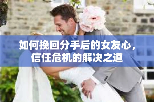 如何挽回分手后的女友心，信任危机的解决之道