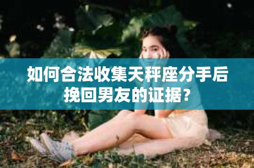 如何合法收集天秤座分手后挽回男友的证据？