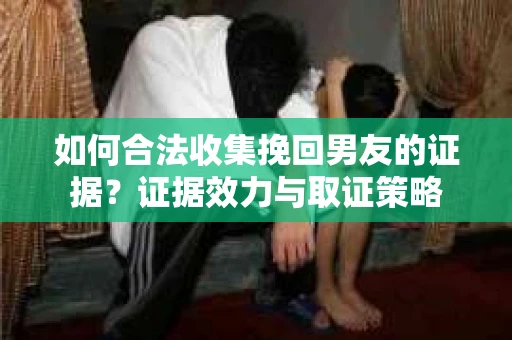 如何合法收集挽回男友的证据？证据效力与取证策略