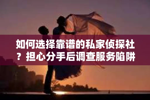 如何选择靠谱的私家侦探社？担心分手后调查服务陷阱怎么办？