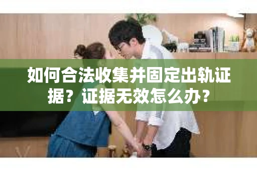 如何合法收集并固定出轨证据？证据无效怎么办？