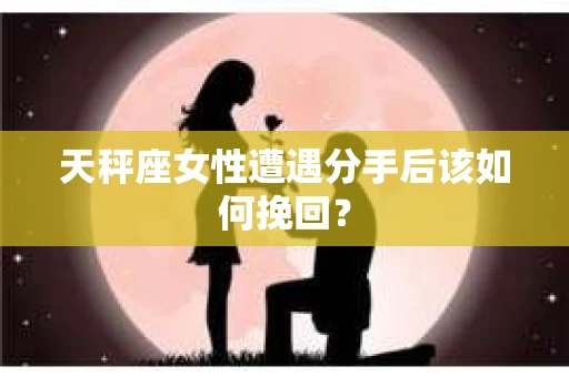 天秤座女性遭遇分手后该如何挽回？