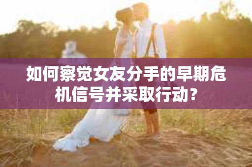 如何察觉女友分手的早期危机信号并采取行动？
