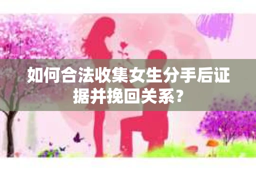如何合法收集女生分手后证据并挽回关系？