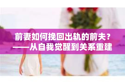 前妻如何挽回出轨的前夫？——从自我觉醒到关系重建的全面指南